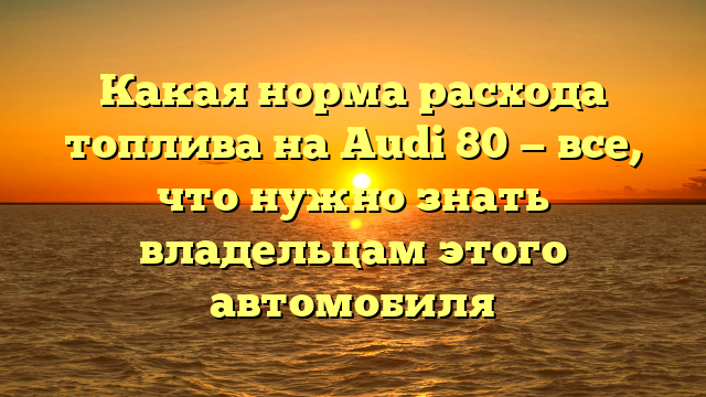 Какая норма расхода топлива на Audi 80 — все, что нужно знать владельцам этого автомобиля