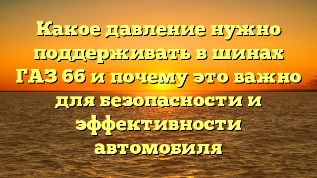 Какое давление нужно поддерживать в шинах ГАЗ 66 и почему это важно для безопасности и эффективности автомобиля