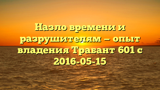 Назло времени и разрушителям — опыт владения Трабант 601 с 2016-05-15
