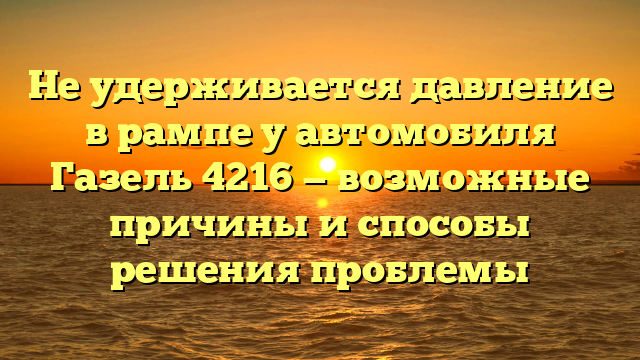 Не удерживается давление в рампе у автомобиля Газель 4216 — возможные причины и способы решения проблемы