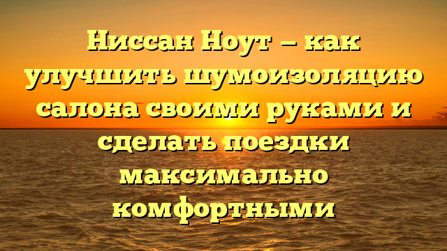 Ниссан Ноут — как улучшить шумоизоляцию салона своими руками и сделать поездки максимально комфортными