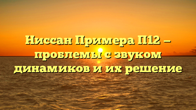 Ниссан Примера П12 — проблемы с звуком динамиков и их решение