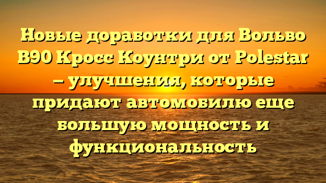 Новые доработки для Вольво В90 Кросс Коунтри от Polestar — улучшения, которые придают автомобилю еще большую мощность и функциональность