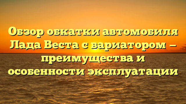 Обзор обкатки автомобиля Лада Веста с вариатором — преимущества и особенности эксплуатации