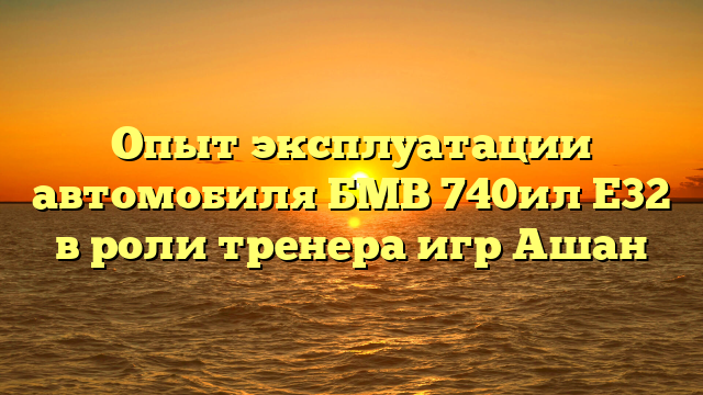 Опыт эксплуатации автомобиля БМВ 740ил Е32 в роли тренера игр Ашан