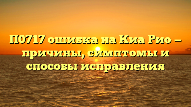 П0717 ошибка на Киа Рио — причины, симптомы и способы исправления
