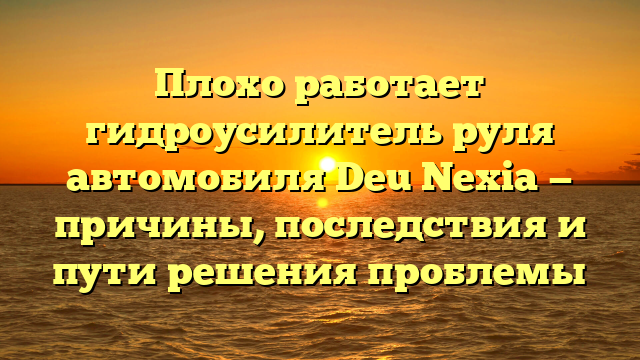 Плохо работает гидроусилитель руля автомобиля Deu Nexia — причины, последствия и пути решения проблемы