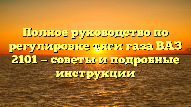 Полное руководство по регулировке тяги газа ВАЗ 2101 — советы и подробные инструкции