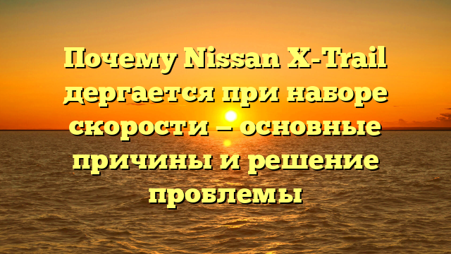 Почему Nissan X-Trail дергается при наборе скорости — основные причины и решение проблемы