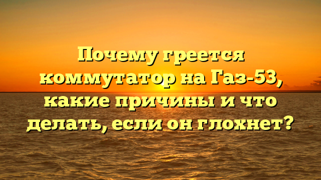 Почему греется коммутатор на Газ-53, какие причины и что делать, если он глохнет?