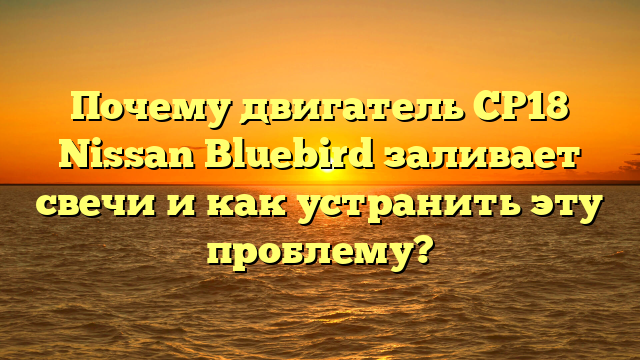 Почему двигатель СР18 Nissan Bluebird заливает свечи и как устранить эту проблему?