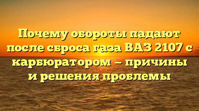 Почему обороты падают после сброса газа ВАЗ 2107 с карбюратором — причины и решения проблемы