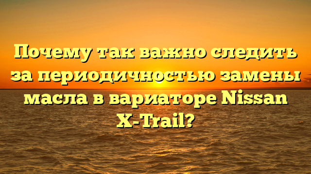 Почему так важно следить за периодичностью замены масла в вариаторе Nissan X-Trail?