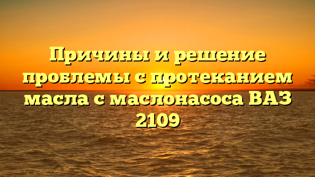 Причины и решение проблемы с протеканием масла с маслонасоса ВАЗ 2109