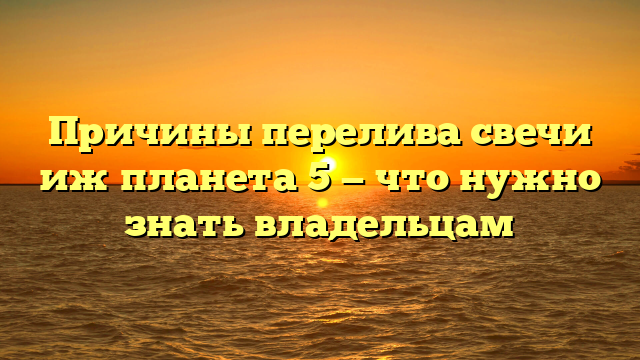 Причины перелива свечи иж планета 5 — что нужно знать владельцам