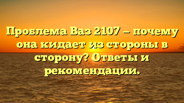 Проблема Ваз 2107 — почему она кидает из стороны в сторону? Ответы и рекомендации.