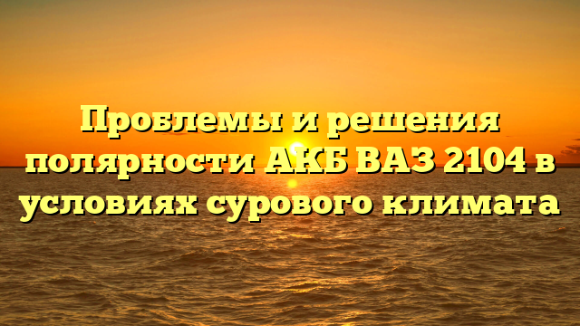 Проблемы и решения полярности АКБ ВАЗ 2104 в условиях сурового климата