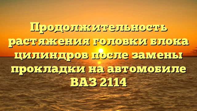 Продолжительность растяжения головки блока цилиндров после замены прокладки на автомобиле ВАЗ 2114