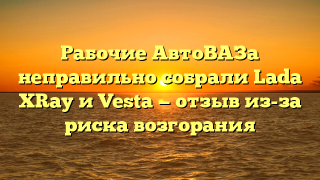 Рабочие АвтоВАЗа неправильно собрали Lada ХRay и Vesta — отзыв из-за риска возгорания