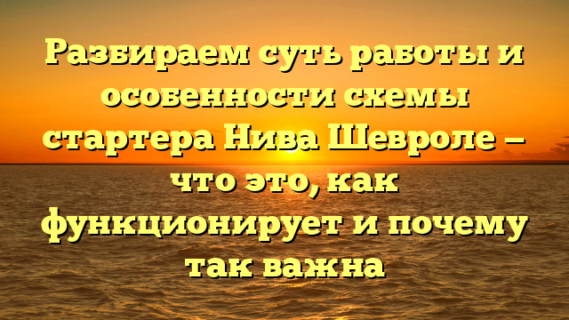 Разбираем суть работы и особенности схемы стартера Нива Шевроле — что это, как функционирует и почему так важна
