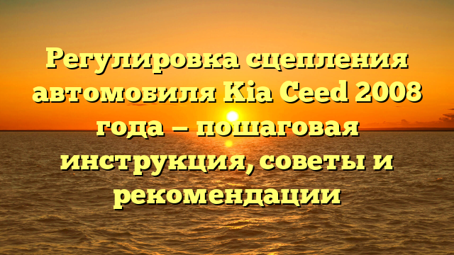 Регулировка сцепления автомобиля Kia Ceed 2008 года — пошаговая инструкция, советы и рекомендации