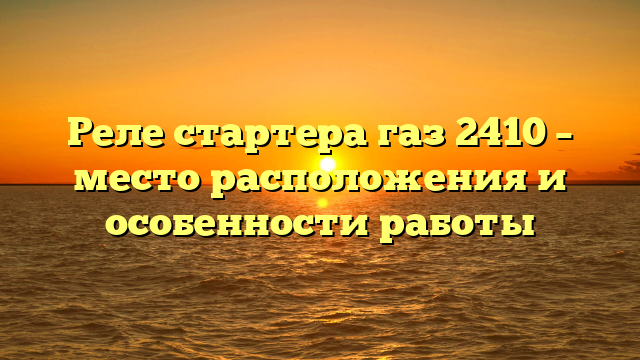 Реле стартера газ 2410 – место расположения и особенности работы