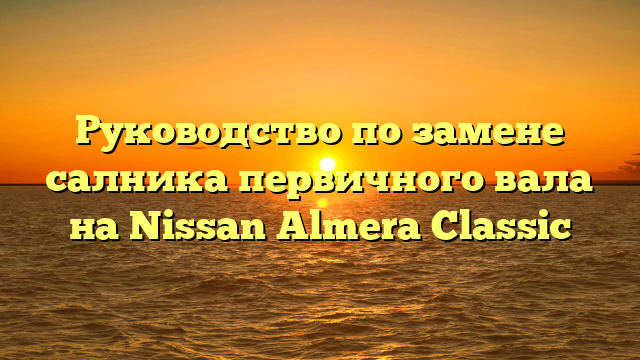 Руководство по замене салника первичного вала на Nissan Almera Classic