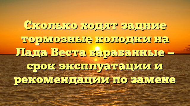 Сколько ходят задние тормозные колодки на Лада Веста барабанные — срок эксплуатации и рекомендации по замене