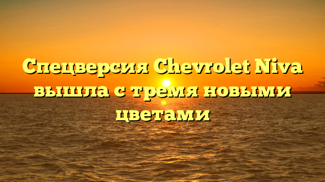 Спецверсия Chevrolet Niva вышла с тремя новыми цветами