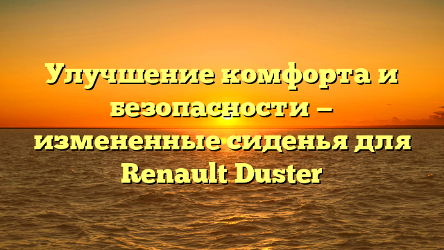 Улучшение комфорта и безопасности — измененные сиденья для Renault Duster