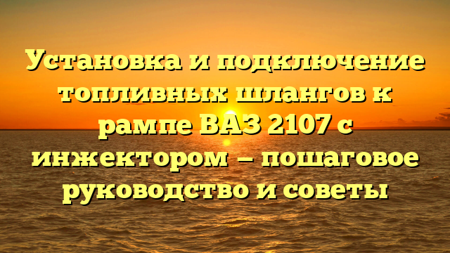 Установка и подключение топливных шлангов к рампе ВАЗ 2107 с инжектором — пошаговое руководство и советы