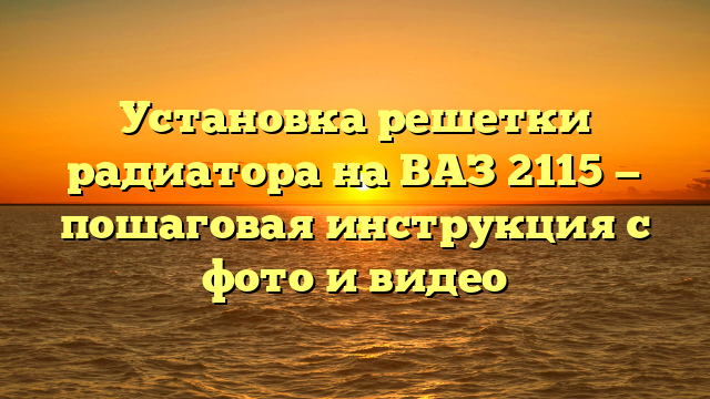 Установка решетки радиатора на ВАЗ 2115 — пошаговая инструкция с фото и видео