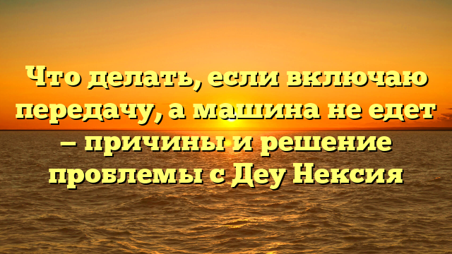Что делать, если включаю передачу, а машина не едет — причины и решение проблемы с Деу Нексия