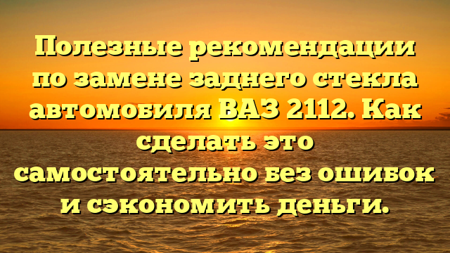 Полезные рекомендации по замене заднего стекла автомобиля ВАЗ 2112. Как сделать это самостоятельно без ошибок и сэкономить деньги.