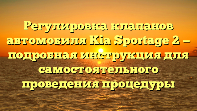 Регулировка клапанов автомобиля Kia Sportage 2 — подробная инструкция для самостоятельного проведения процедуры