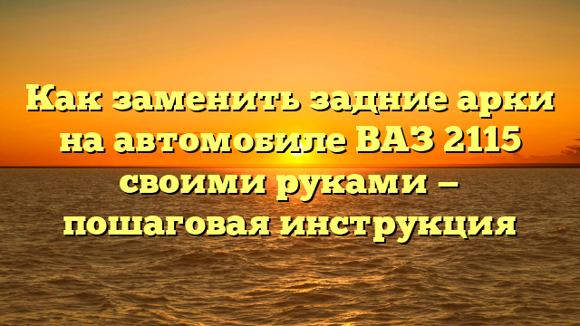 Как заменить задние арки на автомобиле ВАЗ 2115 своими руками — пошаговая инструкция