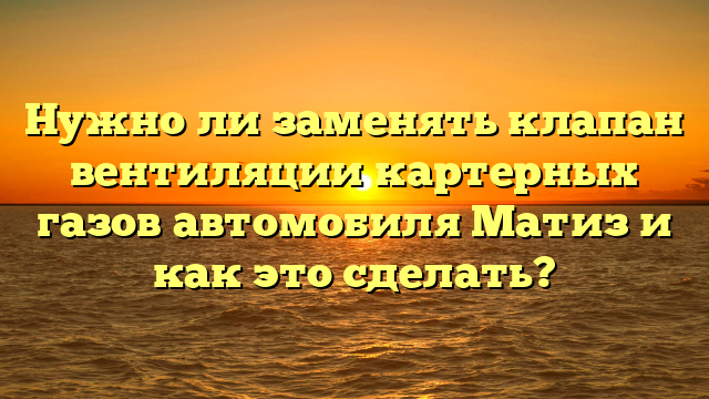 Нужно ли заменять клапан вентиляции картерных газов автомобиля Матиз и как это сделать?